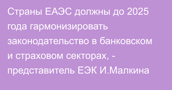 Страны ЕАЭС должны до 2025 года гармонизировать законодательство в банковском и страховом секторах, - представитель ЕЭК И.Малкина