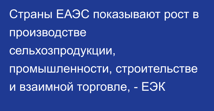 Страны ЕАЭС показывают рост в производстве сельхозпродукции, промышленности, строительстве и взаимной торговле, - ЕЭК