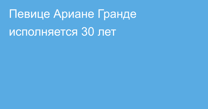 Певице Ариане Гранде исполняется 30 лет