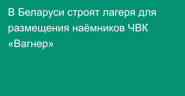 В Беларуси строят лагеря для размещения наёмников ЧВК «Вагнер»