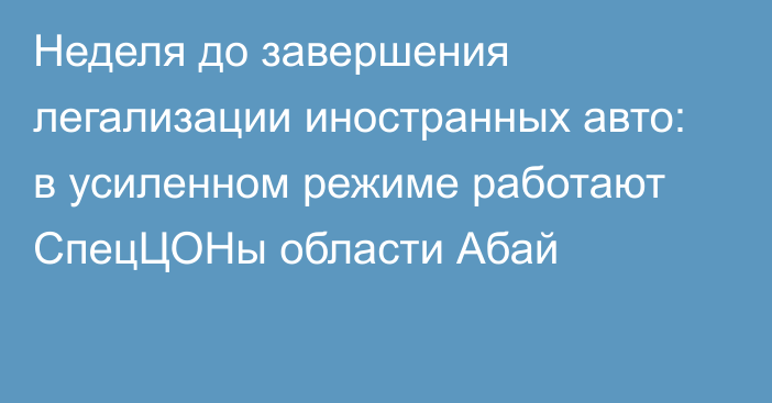 Неделя до завершения легализации иностранных авто: в усиленном режиме работают СпецЦОНы области Абай