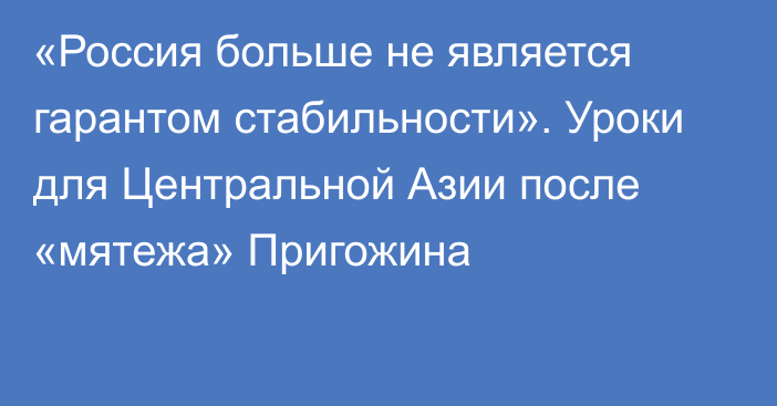 «Россия больше не является гарантом стабильности». Уроки для Центральной Азии после «мятежа» Пригожина