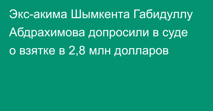 Экс-акима Шымкента Габидуллу Абдрахимова допросили в суде о взятке в 2,8 млн долларов