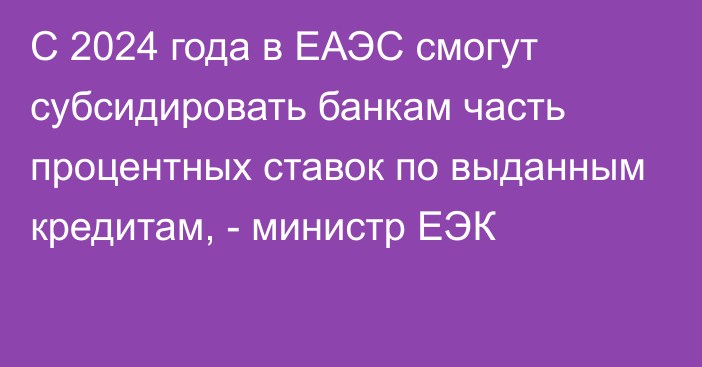 С 2024 года в ЕАЭС смогут субсидировать банкам часть процентных ставок по выданным кредитам, - министр ЕЭК