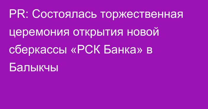 PR: Состоялась торжественная церемония открытия новой сберкассы «РСК Банка» в Балыкчы