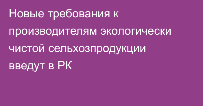 Новые требования к производителям экологически чистой сельхозпродукции введут в РК