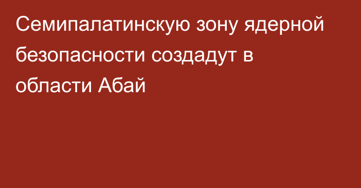 Семипалатинскую зону ядерной безопасности создадут в области Абай