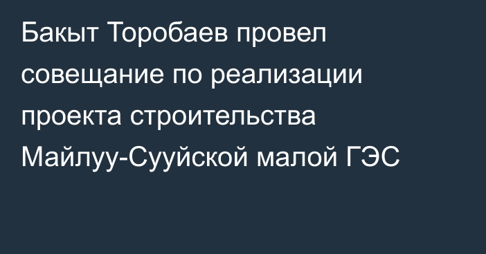 Бакыт Торобаев провел совещание по реализации проекта строительства Майлуу-Сууйской малой ГЭС