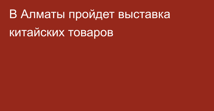 В Алматы пройдет выставка китайских товаров