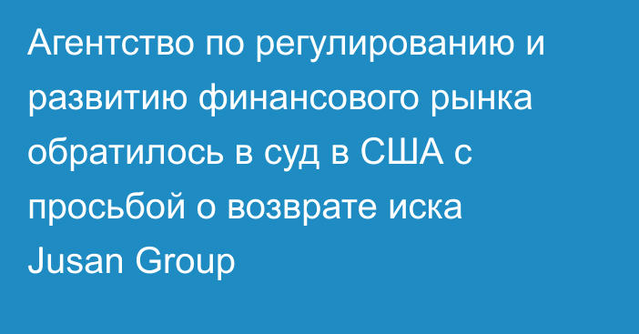 Агентство по регулированию и развитию финансового рынка обратилось в суд в США с просьбой о возврате иска Jusan Group