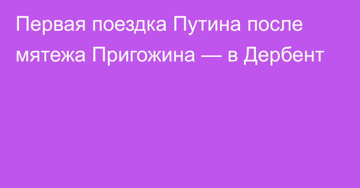 Первая поездка Путина после мятежа Пригожина — в Дербент