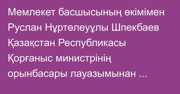 Мемлекет басшысының өкімімен Руслан Нұртөлеуұлы Шпекбаев Қазақстан Республикасы Қорғаныс министрінің орынбасары лауазымынан босатылды.