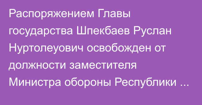 Распоряжением Главы государства Шпекбаев Руслан Нуртолеуович освобожден от должности заместителя Министра обороны Республики Казахстан