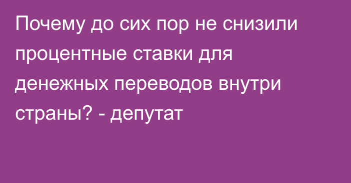 Почему до сих пор не снизили процентные ставки для денежных переводов внутри страны? - депутат