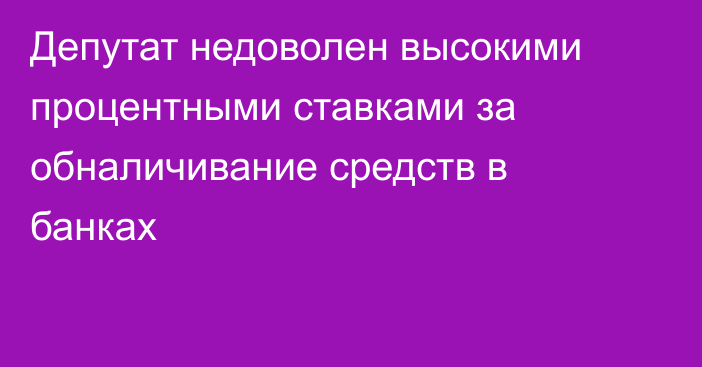 Депутат недоволен высокими процентными ставками за обналичивание средств в банках