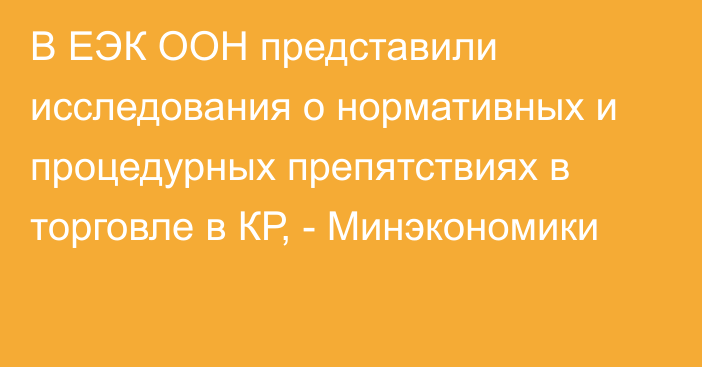 В ЕЭК ООН представили исследования о нормативных и процедурных препятствиях в торговле в КР, - Минэкономики