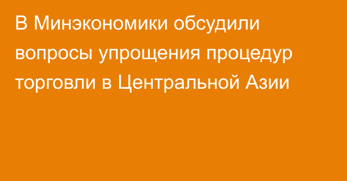 В Минэкономики обсудили вопросы упрощения процедур торговли в Центральной Азии