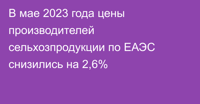 В мае 2023 года цены производителей сельхозпродукции по ЕАЭС снизились на 2,6%