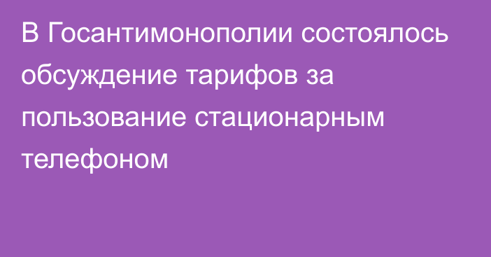 В Госантимонополии состоялось обсуждение тарифов за пользование стационарным телефоном