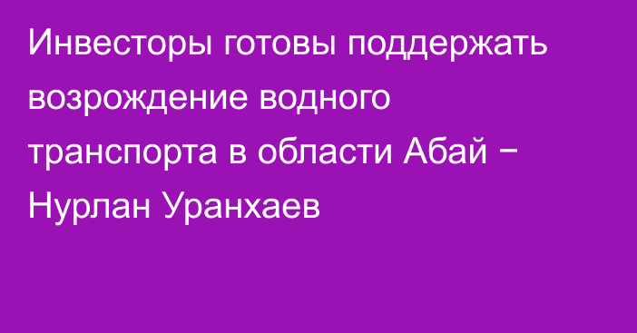 Инвесторы готовы поддержать возрождение водного транспорта в области Абай − Нурлан Уранхаев