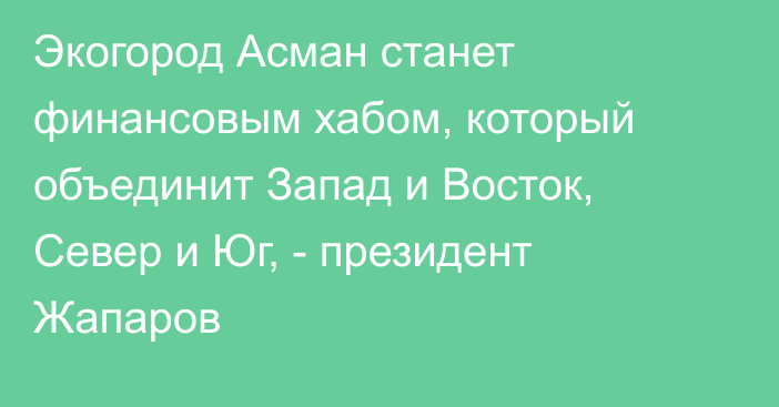 Экогород Асман станет финансовым хабом, который объединит Запад и Восток, Север и Юг, - президент Жапаров