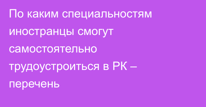 По каким специальностям иностранцы смогут самостоятельно трудоустроиться в РК – перечень