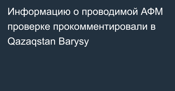 Информацию о проводимой АФМ проверке прокомментировали в Qazaqstan Barysy