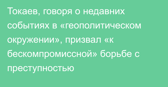 Токаев, говоря о недавних событиях в «геополитическом окружении», призвал «к бескомпромиссной» борьбе с преступностью