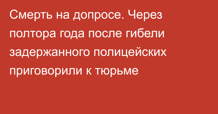 Смерть на допросе. Через полтора года после гибели задержанного полицейских приговорили к тюрьме