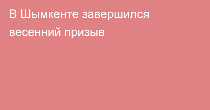 В Шымкенте завершился весенний призыв