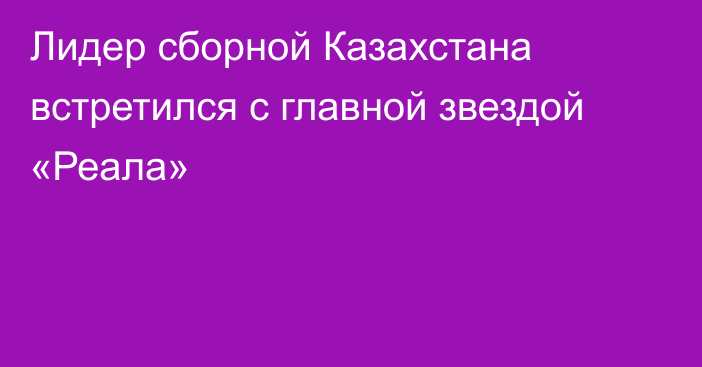 Лидер сборной Казахстана встретился с главной звездой «Реала»