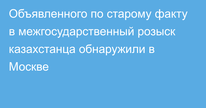 Объявленного по старому факту в межгосударственный розыск казахстанца обнаружили в Москве