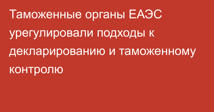 Таможенные органы ЕАЭС урегулировали подходы к декларированию и таможенному контролю