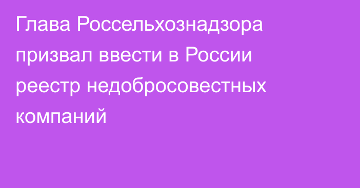 Глава Россельхознадзора призвал ввести в России реестр недобросовестных компаний