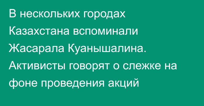 В нескольких городах Казахстана вспоминали Жасарала Куанышалина. Активисты говорят о слежке на фоне проведения акций