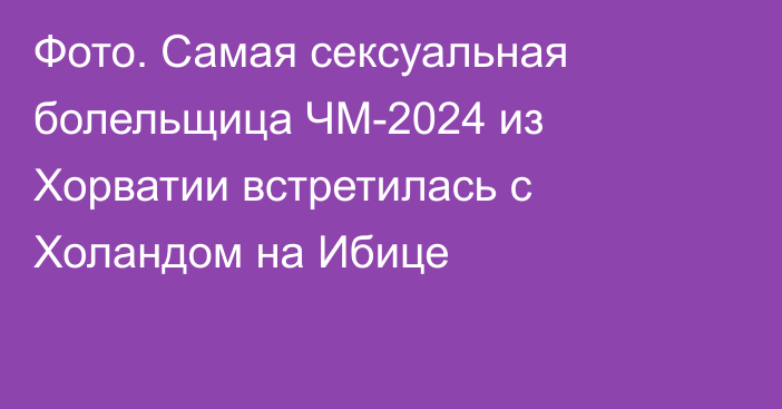 Фото. Самая сексуальная болельщица ЧМ-2024 из Хорватии встретилась с Холандом на Ибице