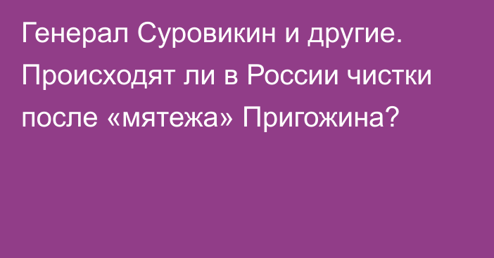 Генерал Суровикин и другие. Происходят ли в России чистки после «мятежа» Пригожина?