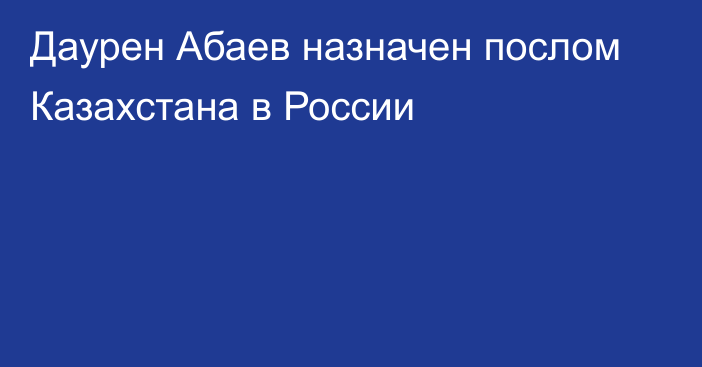 Даурен Абаев назначен послом Казахстана в России