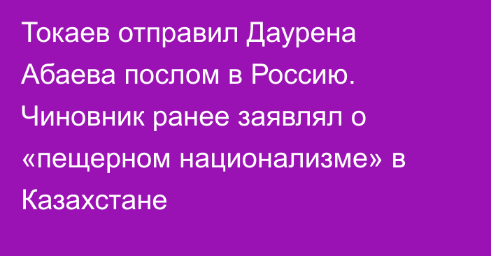 Токаев отправил Даурена Абаева послом в Россию. Чиновник ранее заявлял о «пещерном национализме» в Казахстане