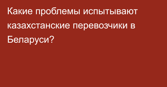 Какие проблемы испытывают казахстанские перевозчики в Беларуси?