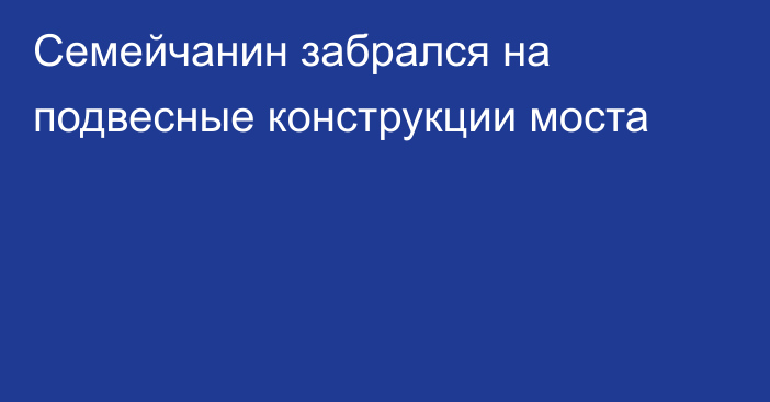 Семейчанин забрался на подвесные конструкции моста