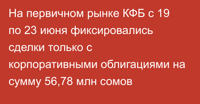 На первичном рынке КФБ с 19 по 23 июня фиксировались сделки только с корпоративными облигациями на сумму 56,78 млн сомов