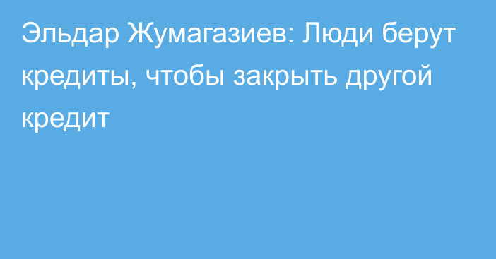 Эльдар Жумагазиев: Люди берут кредиты, чтобы закрыть другой кредит