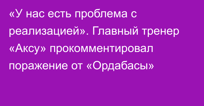 «У нас есть проблема с реализацией». Главный тренер «Аксу» прокомментировал поражение от «Ордабасы»