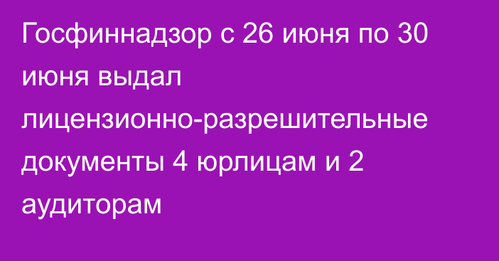 Госфиннадзор с 26 июня по 30 июня выдал лицензионно-разрешительные документы 4 юрлицам и 2 аудиторам