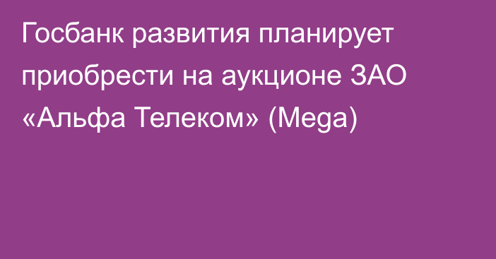 Госбанк развития планирует приобрести  на аукционе ЗАО «Альфа Телеком» (Mega)