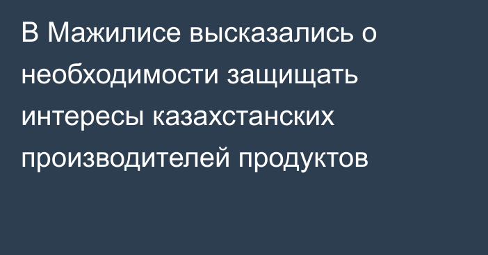 В Мажилисе высказались о необходимости защищать интересы казахстанских производителей продуктов