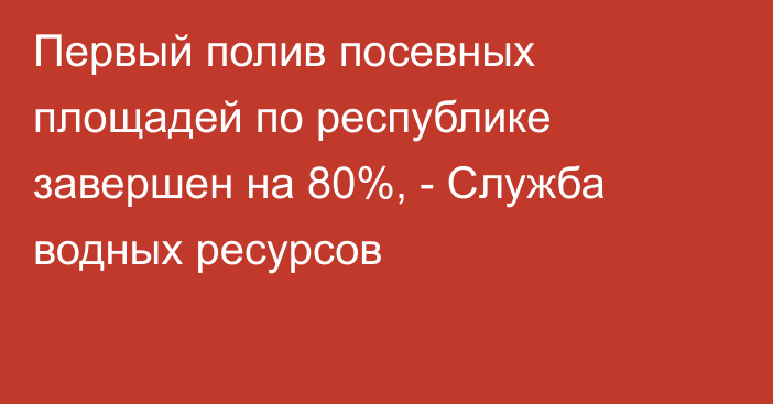 Первый полив посевных площадей по республике завершен на 80%, - Служба водных ресурсов