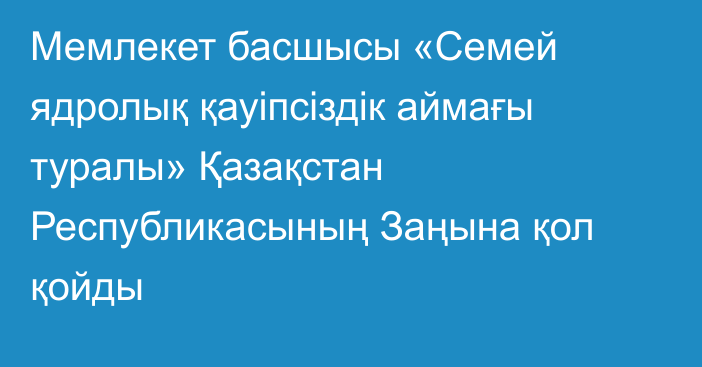 Мемлекет басшысы «Семей ядролық қауіпсіздік аймағы туралы» Қазақстан Республикасының Заңына қол қойды