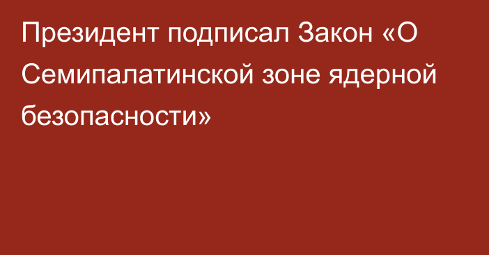 Президент подписал  Закон «О Семипалатинской зоне ядерной безопасности»